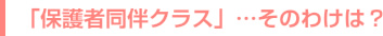 「保護者同伴クラス」…そのわけは？