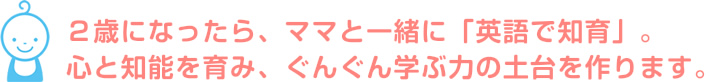 2歳になったら、ママと一緒に「英語で知育」。心と知能を育み、ぐんぐん学ぶ力の土台を作ります。